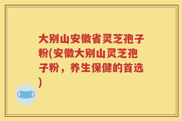 大别山安徽省灵芝孢子粉(安徽大别山灵芝孢子粉,养生保健的首选) 大别山安徽省灵芝孢子粉(安徽大别山灵芝孢子粉,养生保健的首选)