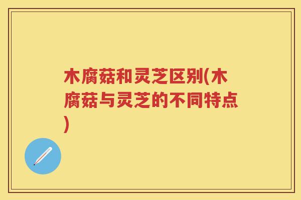 木腐菇和灵芝区别(木腐菇与灵芝的不同特点)