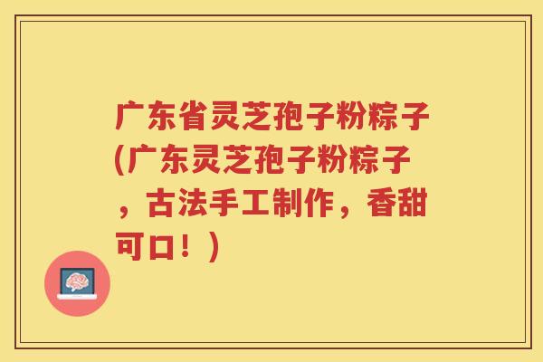 广东省灵芝孢子粉粽子(广东灵芝孢子粉粽子，古法手工制作，香甜可口！)