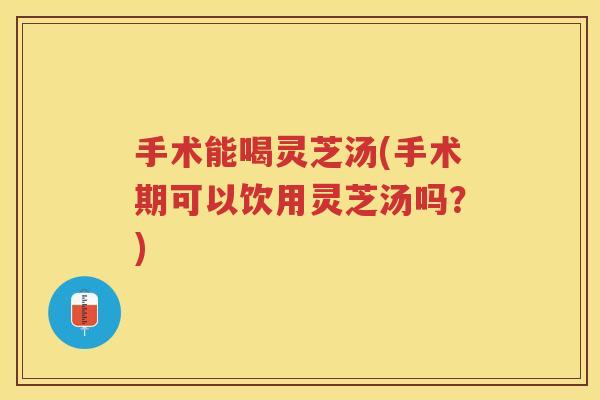 手术能喝灵芝汤(手术期可以饮用灵芝汤吗？)