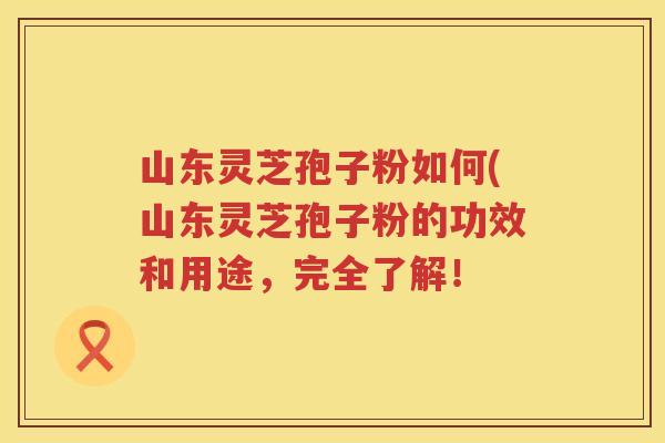 山东灵芝孢子粉如何(山东灵芝孢子粉的功效和用途，完全了解！