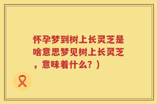 怀孕梦到树上长灵芝是啥意思梦见树上长灵芝，意味着什么？)
