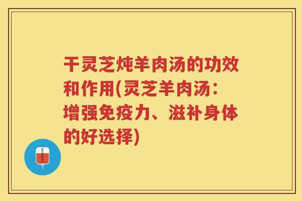 干灵芝炖羊肉汤的功效和作用(灵芝羊肉汤：增强免疫力、滋补身体的好选择)
