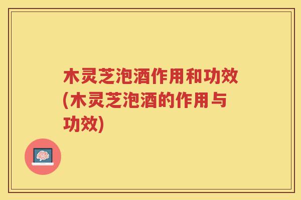 木灵芝泡酒作用和功效(木灵芝泡酒的作用与功效)