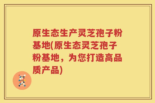 原生态生产灵芝孢子粉基地(原生态灵芝孢子粉基地，为您打造高品质产品)