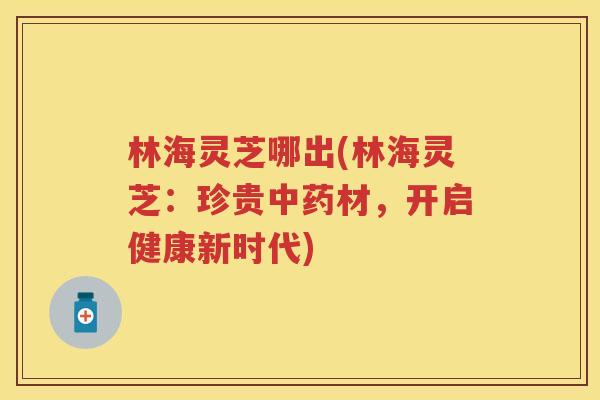 林海灵芝哪出(林海灵芝：珍贵中药材，开启健康新时代)