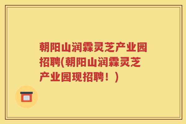 朝阳山润霖灵芝产业园招聘(朝阳山润霖灵芝产业园现招聘！)