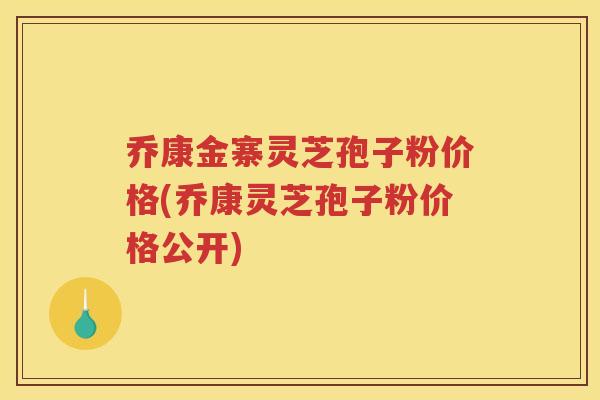 乔康金寨灵芝孢子粉价格(乔康灵芝孢子粉价格公开)