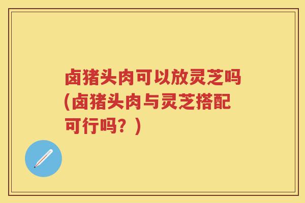 卤猪头肉可以放灵芝吗(卤猪头肉与灵芝搭配可行吗？)