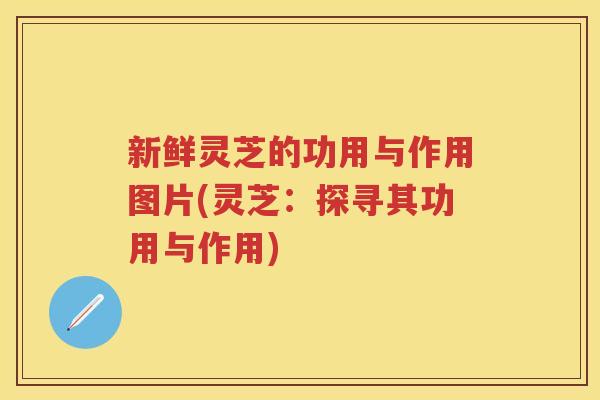 新鲜灵芝的功用与作用图片(灵芝：探寻其功用与作用)