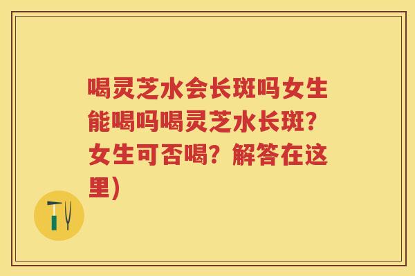 喝灵芝水会长斑吗女生能喝吗喝灵芝水长斑?女生可否喝?解答在这里)