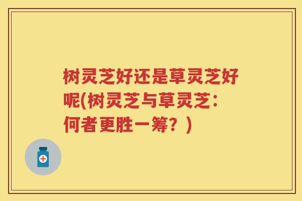 树灵芝好还是草灵芝好呢(树灵芝与草灵芝：何者更胜一筹？)