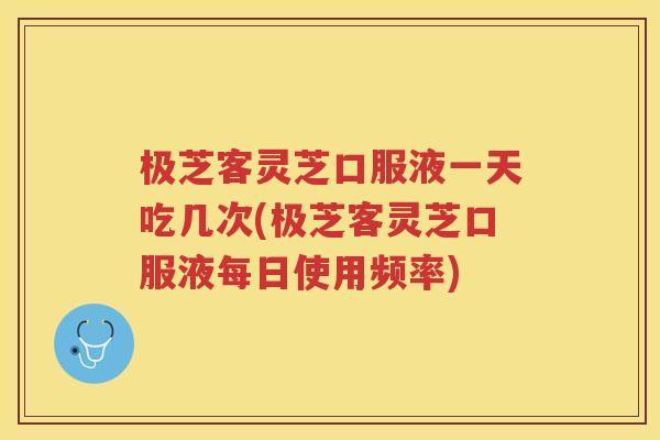 极芝客灵芝口服液一天吃几次(极芝客灵芝口服液每日使用频率)