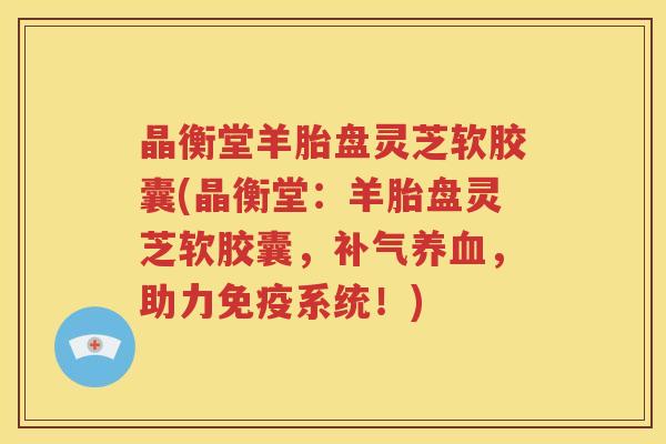 晶衡堂羊胎盘灵芝软胶囊(晶衡堂：羊胎盘灵芝软胶囊，补气养血，助力免疫系统！)