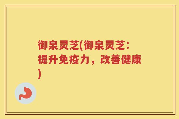 御泉灵芝(御泉灵芝：提升免疫力，改善健康)
