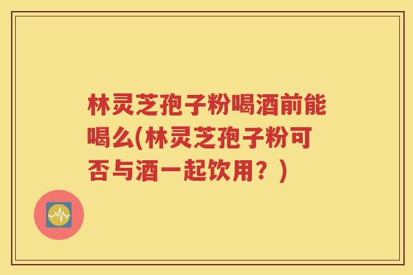林灵芝孢子粉喝酒前能喝么(林灵芝孢子粉可否与酒一起饮用？)