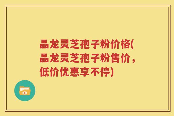 晶龙灵芝孢子粉价格(晶龙灵芝孢子粉售价，低价优惠享不停)