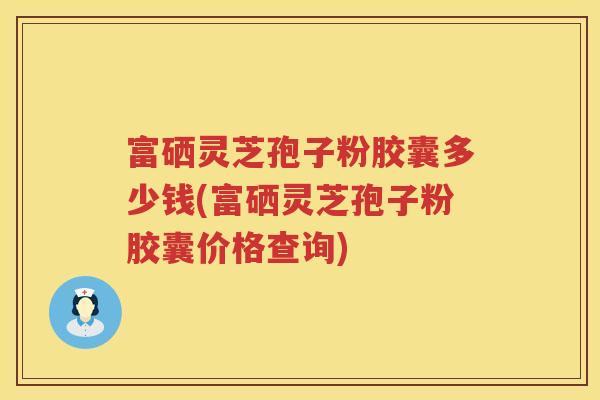 富硒灵芝孢子粉胶囊多少钱(富硒灵芝孢子粉胶囊价格查询)