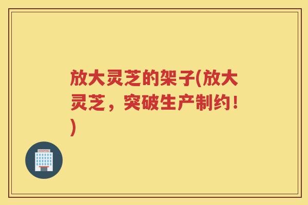 放大灵芝的架子(放大灵芝，突破生产制约！)