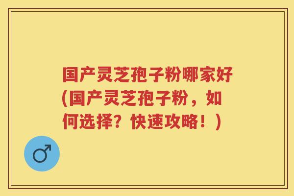 国产灵芝孢子粉哪家好(国产灵芝孢子粉，如何选择？快速攻略！)