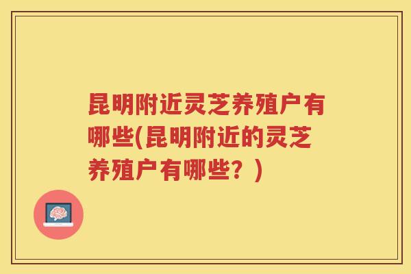 昆明附近灵芝养殖户有哪些(昆明附近的灵芝养殖户有哪些？)