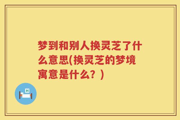 梦到和别人换灵芝了什么意思(换灵芝的梦境寓意是什么？)