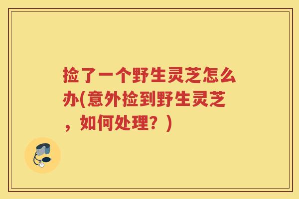 捡了一个野生灵芝怎么办(意外捡到野生灵芝，如何处理？)