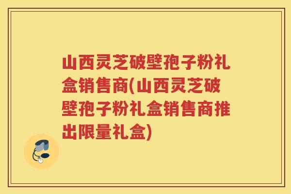 山西灵芝破壁孢子粉礼盒销售商(山西灵芝破壁孢子粉礼盒销售商推出限量礼盒)
