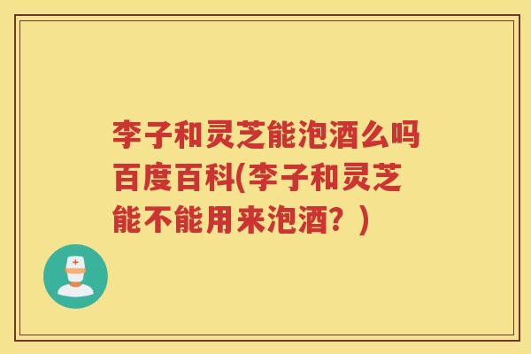 李子和灵芝能泡酒么吗百度百科(李子和灵芝能不能用来泡酒？)