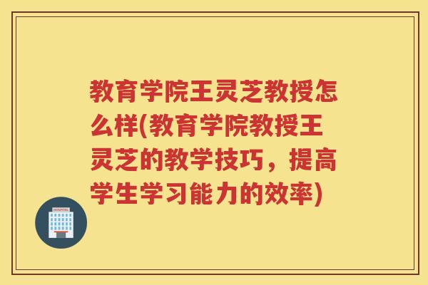 教育学院王灵芝教授怎么样(教育学院教授王灵芝的教学技巧，提高学生学习能力的效率)