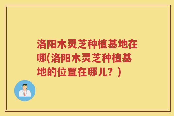 洛阳木灵芝种植基地在哪(洛阳木灵芝种植基地的位置在哪儿？)