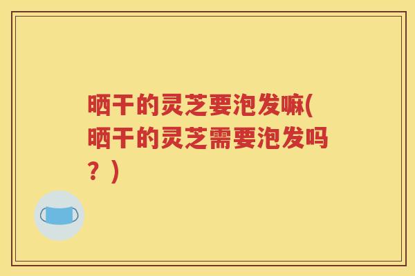 晒干的灵芝要泡发嘛(晒干的灵芝需要泡发吗？)