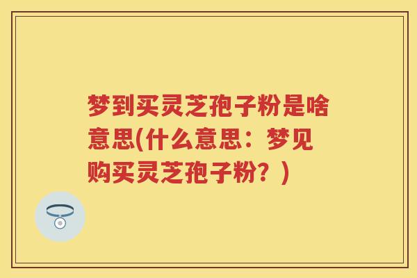 梦到买灵芝孢子粉是啥意思(什么意思：梦见购买灵芝孢子粉？)