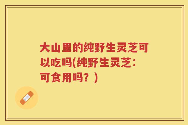 大山里的纯野生灵芝可以吃吗(纯野生灵芝：可食用吗？)