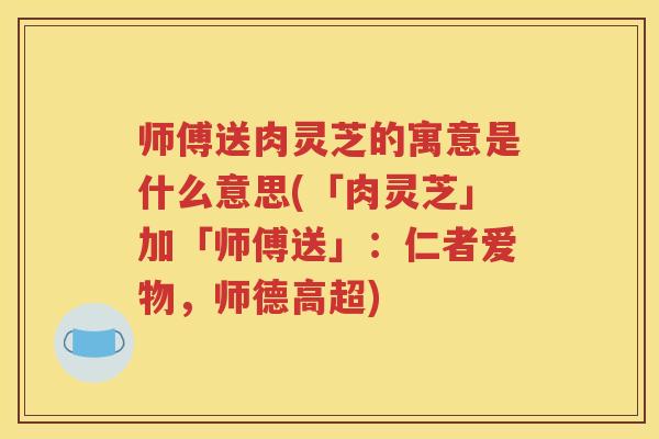 师傅送肉灵芝的寓意是什么意思(「肉灵芝」加「师傅送」:仁者爱物,师德高超) 师傅送肉灵芝的寓意是什么意思(「肉灵芝」加「师傅送」:仁者爱物,师德高超)