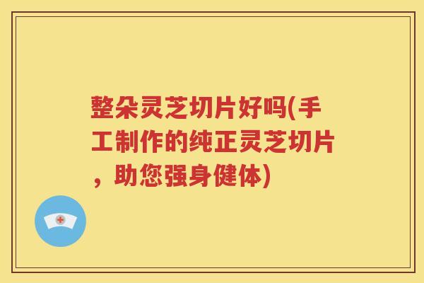 整朵灵芝切片好吗(手工制作的纯正灵芝切片，助您强身健体)