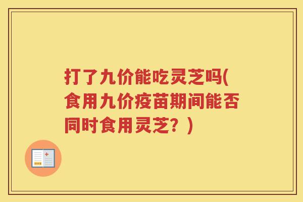 打了九价能吃灵芝吗(食用九价疫苗期间能否同时食用灵芝？)