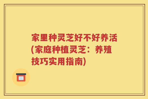 家里种灵芝好不好养活(家庭种植灵芝：养殖技巧实用指南)