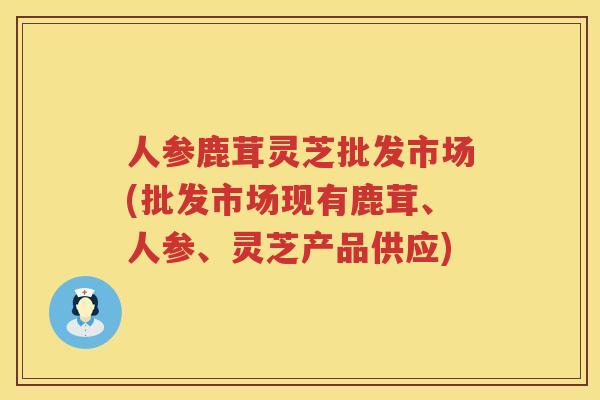 人参鹿茸灵芝批发市场(批发市场现有鹿茸、人参、灵芝产品供应)