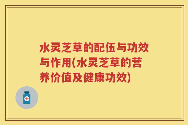 水灵芝草的配伍与功效与作用(水灵芝草的营养价值及健康功效)