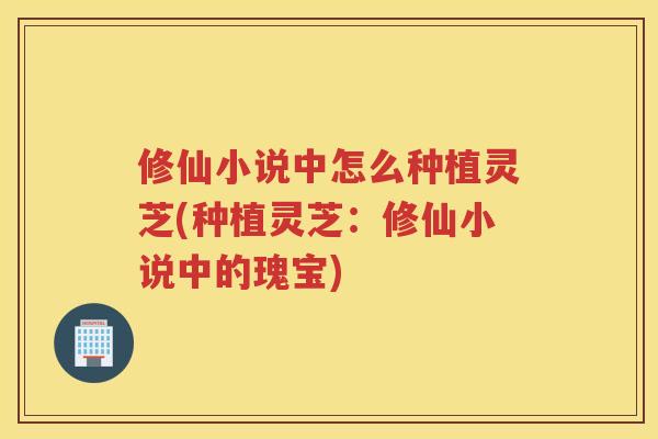 修仙小说中怎么种植灵芝(种植灵芝：修仙小说中的瑰宝)