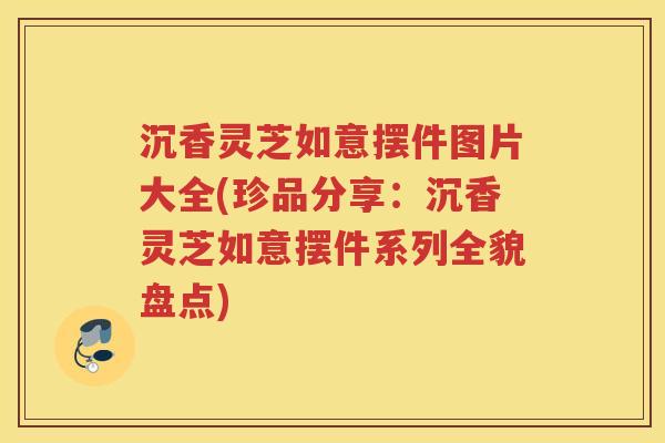 沉香灵芝如意摆件图片大全(珍品分享：沉香灵芝如意摆件系列全貌盘点)