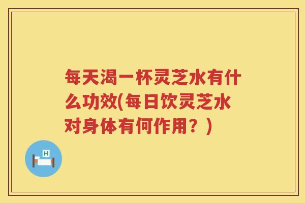 每天渴一杯灵芝水有什么功效(每日饮灵芝水对身体有何作用？)