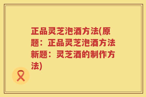 正品灵芝泡酒方法(原题：正品灵芝泡酒方法新题：灵芝酒的制作方法)