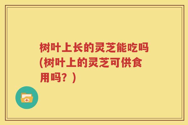 树叶上长的灵芝能吃吗(树叶上的灵芝可供食用吗？)