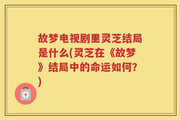 故梦电视剧里灵芝结局是什么(灵芝在《故梦》结局中的命运如何？)