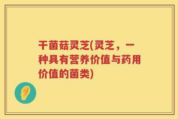 干菌菇灵芝(灵芝,一种具有营养价值与药用价值的菌类) 干菌菇灵芝(灵芝,一种具有营养价值与药用价值的菌类)