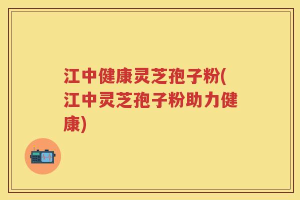 江中健康灵芝孢子粉(江中灵芝孢子粉助力健康)