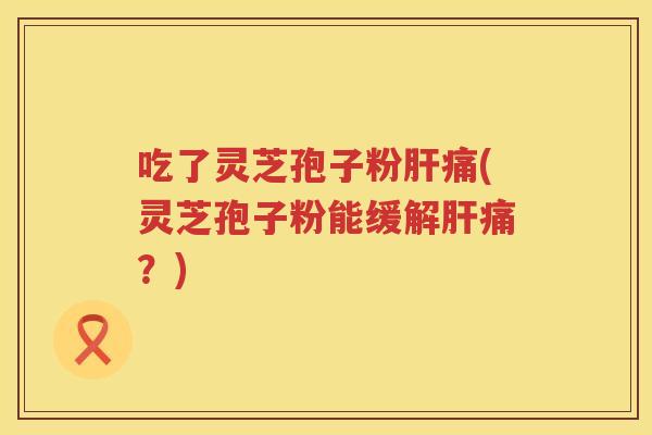 吃了灵芝孢子粉肝痛(灵芝孢子粉能缓解肝痛？)