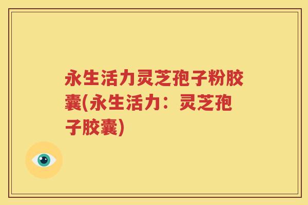 永生活力灵芝孢子粉胶囊(永生活力：灵芝孢子胶囊)